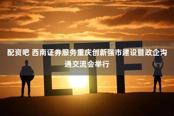 配资吧 西南证券服务重庆创新强市建设暨政企沟通交流会举行