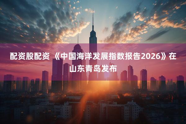 配资股配资 《中国海洋发展指数报告2026》在山东青岛发布
